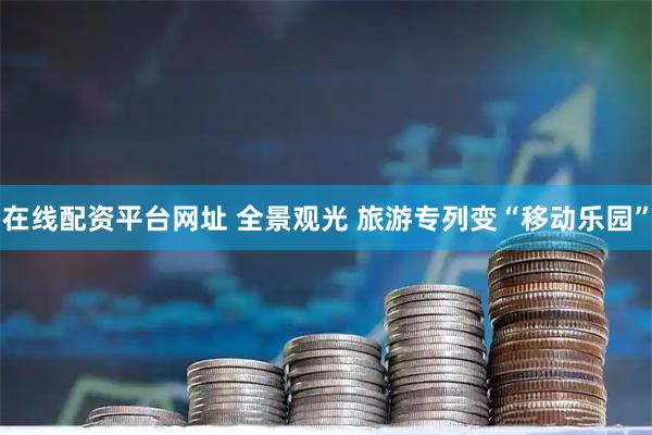 在线配资平台网址 全景观光 旅游专列变“移动乐园”