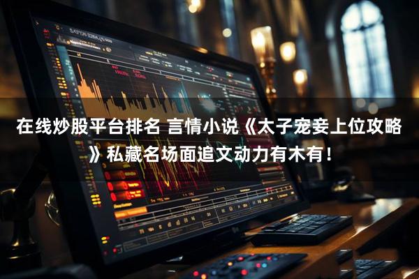 在线炒股平台排名 言情小说《太子宠妾上位攻略》私藏名场面追文动力有木有！