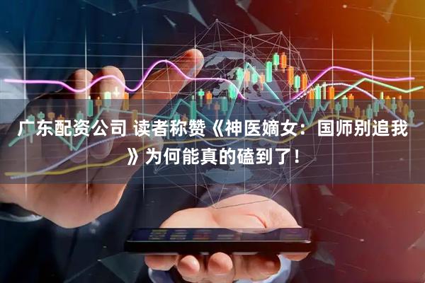广东配资公司 读者称赞《神医嫡女：国师别追我》为何能真的磕到了！