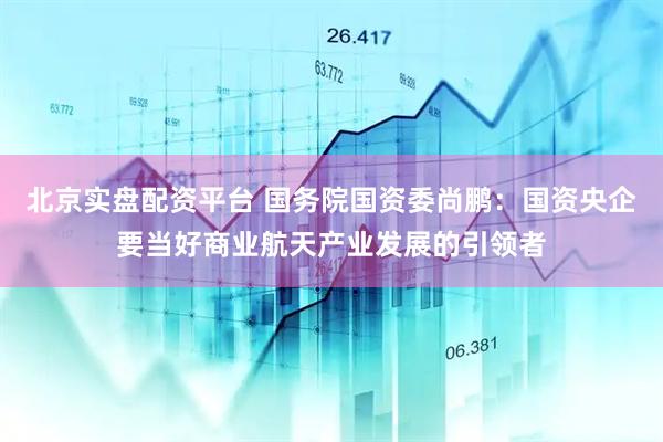 北京实盘配资平台 国务院国资委尚鹏：国资央企要当好商业航天产业发展的引领者