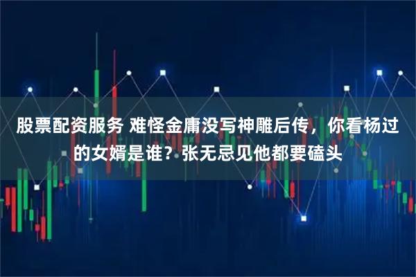 股票配资服务 难怪金庸没写神雕后传，你看杨过的女婿是谁？张无忌见他都要磕头