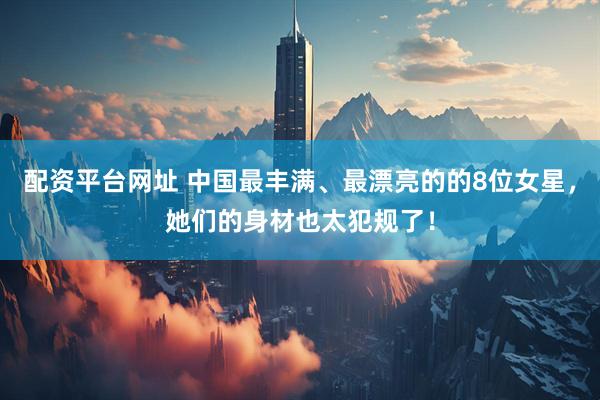 配资平台网址 中国最丰满、最漂亮的的8位女星，她们的身材也太犯规了！