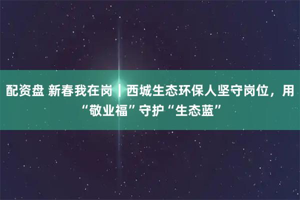 配资盘 新春我在岗｜西城生态环保人坚守岗位，用“敬业福”守护“生态蓝”