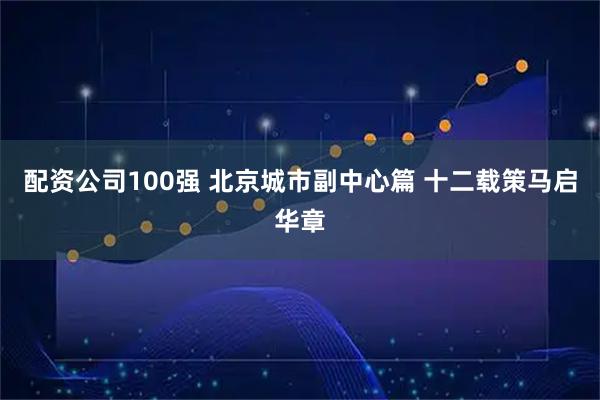 配资公司100强 北京城市副中心篇 十二载策马启华章