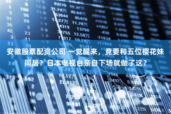安徽股票配资公司 一觉醒来，竟要和五位樱花妹同居？日本电视台亲自下场就做了这？