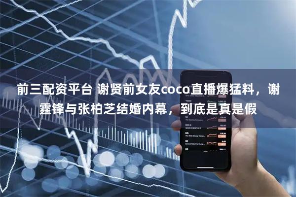 前三配资平台 谢贤前女友coco直播爆猛料，谢霆锋与张柏芝结婚内幕，到底是真是假