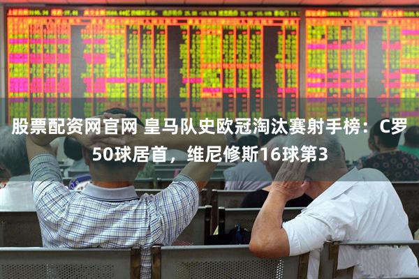 股票配资网官网 皇马队史欧冠淘汰赛射手榜：C罗50球居首，维尼修斯16球第3