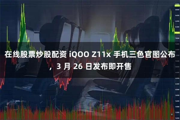 在线股票炒股配资 iQOO Z11x 手机三色官图公布，3 月 26 日发布即开售