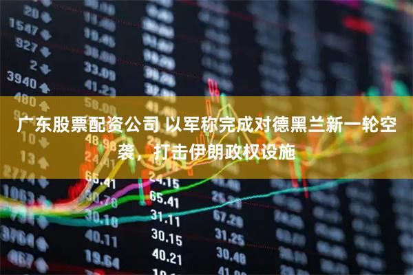广东股票配资公司 以军称完成对德黑兰新一轮空袭，打击伊朗政权设施