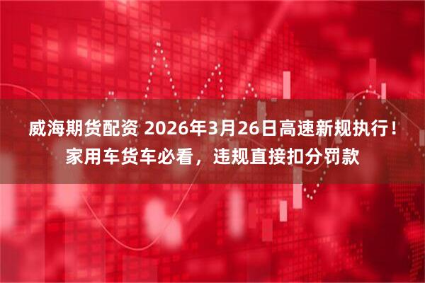 威海期货配资 2026年3月26日高速新规执行！家用车货车必看，违规直接扣分罚款