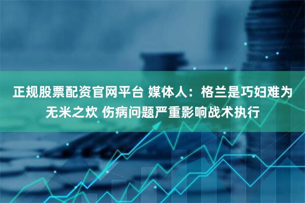 正规股票配资官网平台 媒体人：格兰是巧妇难为无米之炊 伤病问题严重影响战术执行