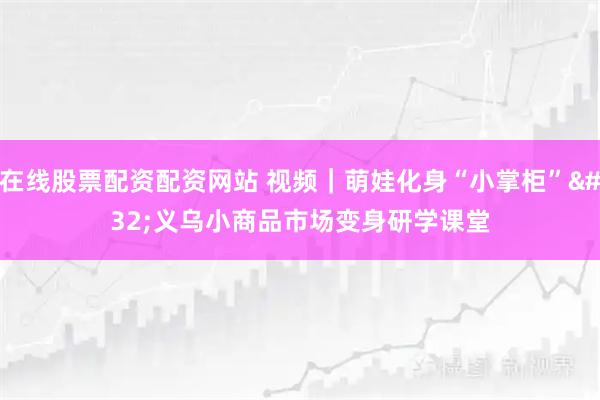 在线股票配资配资网站 视频｜萌娃化身“小掌柜” 义乌小商品市场变身研学课堂