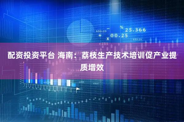 配资投资平台 海南：荔枝生产技术培训促产业提质增效