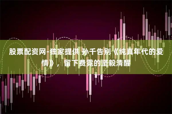 股票配资网-独家提供 孙千告别《纯真年代的爱情》，留下费霓的坚毅清醒