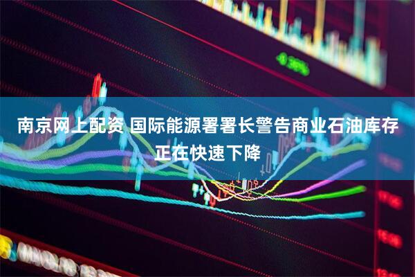 南京网上配资 国际能源署署长警告商业石油库存正在快速下降