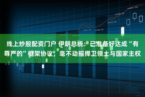 线上炒股配资门户 伊朗总统：已准备好达成“有尊严的”框架协议，毫不动摇捍卫领土与国家主权