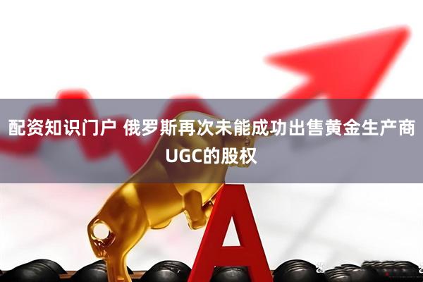 配资知识门户 俄罗斯再次未能成功出售黄金生产商UGC的股权