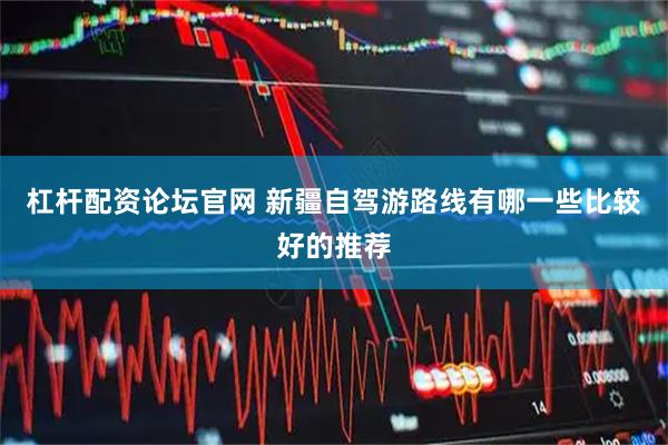 杠杆配资论坛官网 新疆自驾游路线有哪一些比较好的推荐