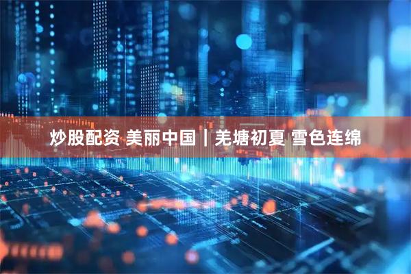 炒股配资 美丽中国｜羌塘初夏 雪色连绵