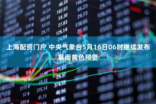 上海配资门户 中央气象台5月16日06时继续发布暴雨黄色预警